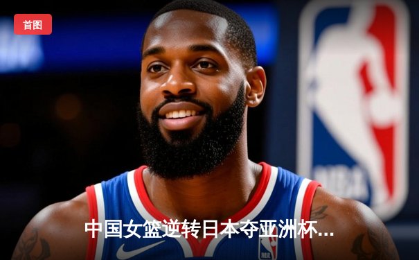 中国女篮逆转日本夺亚洲杯冠军，韩旭26+10统治内线