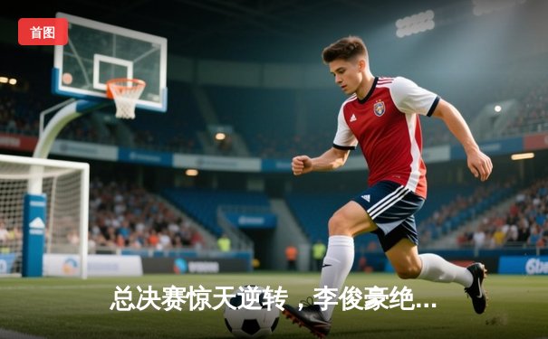 总决赛惊天逆转，李俊豪绝杀助风暴队卫冕城市篮球争霸赛