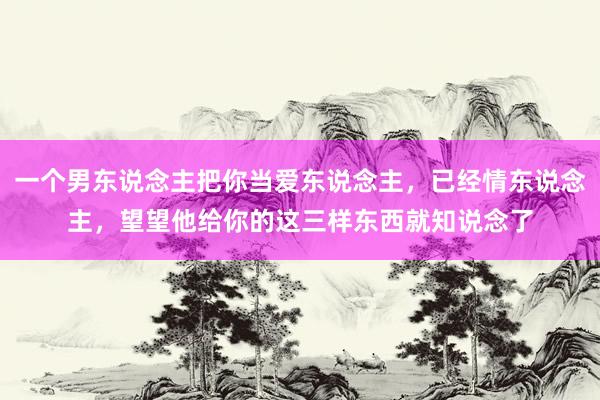 一个男东说念主把你当爱东说念主，已经情东说念主，望望他给你的这三样东西就知说念了