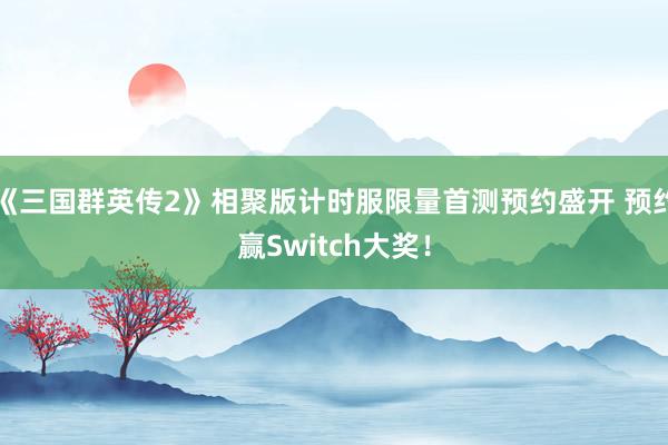 《三国群英传2》相聚版计时服限量首测预约盛开 预约赢Switch大奖！