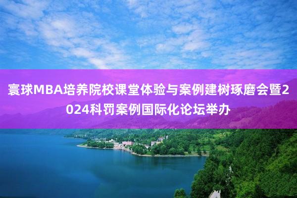 寰球MBA培养院校课堂体验与案例建树琢磨会暨2024科罚案例国际化论坛举办