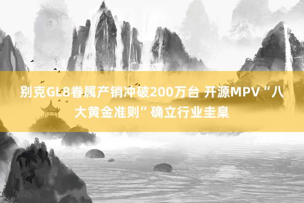 别克GL8眷属产销冲破200万台 开源MPV“八大黄金准则”确立行业圭臬