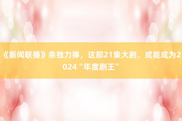 《新闻联播》亲独力捧，这部21集大剧，或能成为2024“年度剧王”