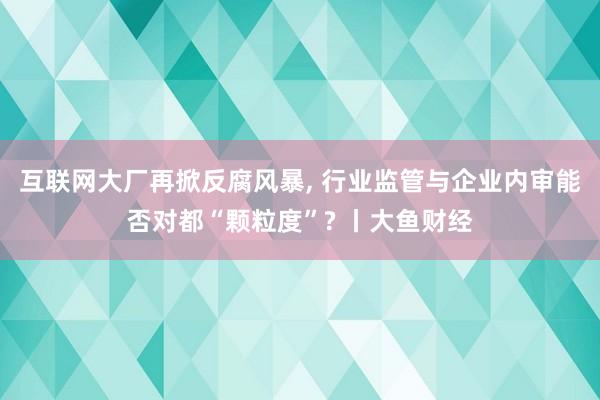 互联网大厂再掀反腐风暴, 行业监管与企业内审能否对都“颗粒度