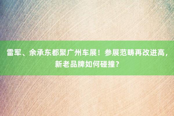 雷军、余承东都聚广州车展！参展范畴再改进高，新老品牌如何碰撞？