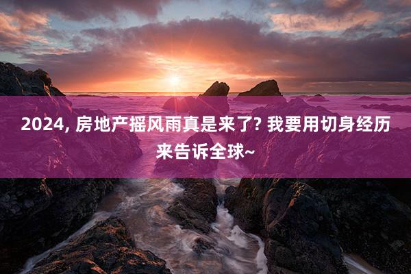 2024, 房地产摇风雨真是来了? 我要用切身经历来告诉全球